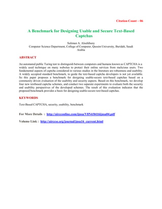 Citation Count – 06
A Benchmark for Designing Usable and Secure Text-Based
Captchas
Suliman A. Alsuhibany
Computer Science Department, College of Computer, Qassim University, Buridah, Saudi
Arabia
ABSTRACT
An automated public Turing test to distinguish between computers and humans known as CAPTCHA is a
widely used technique on many websites to protect their online services from malicious users. Two
fundamental aspects of captcha considered in various studies in the literature are robustness and usability.
A widely accepted standard benchmark, to guide the text-based captcha developers is not yet available.
So this paper proposes a benchmark for designing usable-secure text-based captchas based on a
community driven evaluation of the usability and security aspects. Based on this benchmark, we develop
four new textbased captcha schemes, and conduct two separate experiments to evaluate both the security
and usability perspectives of the developed schemes. The result of this evaluation indicates that the
proposed benchmark provides a basis for designing usable-secure text-based captchas.
KEYWORDS
Text-Based CAPTCHA, security, usability, benchmark
For More Details : http://aircconline.com/ijnsa/V8N4/8416ijnsa04.pdf
Volume Link : http://airccse.org/journal/jnsa16_current.html
 