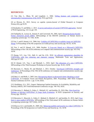 REFERENCES
[1] Von Ahn, L., Blum, M. and Langford, J., 2004. Telling humans and computers apart
automatically.Communications of the ACM, 47(2), pp.56-60.
[2] ur Rizwan, R., 2012. Survey on captcha systems.Journal of Global Research in Computer
Science,3(6), pp.54-58.
[3] Roshanbin, N. and Miller, J., 2013. A survey and analysis of current CAPTCHA approaches. Journal
of Web Engineering, 12(1-2), pp.1-40.
[4] Chellapilla, K., Larson, K., Simard, P. and Czerwinski, M., 2005, April. Designing human friendly
human interaction proofs (HIPs). InProceedings of the SIGCHI conference on Human factors in
computing systems (pp. 711-720). ACM.
[5] Yan, J. and El Ahmad, A.S., 2008, July. Usability of CAPTCHAs or usability issues in CAPTCHA
design. In Proceedings of the 4th symposium on Usable privacy and security (pp. 44-52). ACM.
[6] Yan, J. and El Ahmad, A.S., 2008, October. A Low-cost Attack on a Microsoft CAPTCHA.
InProceedings of the 15th ACM conference on Computer and communications security (pp. 543-554).
ACM.
[7] Huang, S.Y., Lee, Y.K., Bell, G. and Ou, Z.H., 2010. An efficient segmentation algorithm for
CAPTCHAs with line cluttering and character warping. Multimedia Tools and Applications,
48(2),pp.267-289.
[8] El Ahmad, A.S., Yan, J. and Marshall, L., 2010, April. The robustness of a new CAPTCHA.
InProceedings of the Third European Workshop on System Security (pp. 36-41). ACM.
[9] Bursztein, E., Martin, M. and Mitchell, J., 2011, October. Text-based CAPTCHA strengths and
weaknesses. In Proceedings of the 18th ACM conference on Computer and communications security (pp.
125-138). ACM.
[10] Mori, G. and Malik, J., 2003, June. Recognizing objects in adversarial clutter: Breaking a visual
CAPTCHA. In Computer Vision and Pattern Recognition, 2003. Proceedings. 2003 IEEE Computer
Society Conference on (Vol. 1, pp. I-134). IEEE.
[11] Alsuhibany, S.A., 2011, August. Optimising Captcha Generation. In Availability, Reliability and
Security (ARES), 2011 Sixth International Conference on (pp. 740-745). IEEE.
[12] Bursztein, E., Bethard, S., Fabry, C., Mitchell, J.C. and Jurafsky, D., 2010, May. How Good Are
Humans at Solving CAPTCHAs? A Large Scale Evaluation. In IEEE Symposium on Security and
Privacy (pp. 399-413).
[13] Bursztein, E., Moscicki, A., Fabry, C., Bethard, S., Mitchell, J.C. and Jurafsky, D., 2014, April. Easy
does it: more usable CAPTCHAs. InProceedings of the 32nd annual ACM conference on Human factors
in computing systems (pp. 2637-2646). ACM.
[14] Kluever, K.A. and Zanibbi, R., 2009, July. Balancing usability and security in a video CAPTCHA. In
Proceedings of the 5th Symposium on Usable Privacy and Security (p. 14). ACM.
 