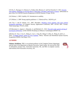 [15] Xu, Y., Reynaga, G., Chiasson, S., Frahm, J.M., Monrose, F. and Van Oorschot, P., 2012. Security
and usability challenges of moving-object CAPTCHAs: decoding codewords in motion. InPresented as
part of the 21st USENIX Security Symposium (USENIX Security 12) (pp. 49-64).
[16] Nielsen, J., 2003. Usability 101: Introduction to usability.
[17] Wilkins, J., 2009. Strong captcha guidelines v1. 2.Retrieved Nov, 10(2010), p.8.
[18] Yan, J. and El Ahmad, A.S., 2007, December. Breaking visual captchas with naive pattern
recognition algorithms. In Computer Security Applications Conference, 2007. ACSAC 2007. Twenty-
Third Annual (pp. 279-291). IEEE.
[19] Bursztein, E., Aigrain, J., Moscicki, A. and Mitchell, J.C., 2014. The end is nigh: generic solving of
text-based CAPTCHAs. In 8th USENIX Workshop on Offensive Technologies (WOOT 14).
[20] Gao, H., Yan, J., Cao, F., Zhang, Z., Lei, L., Tang, M., Zhang, P., Zhou, X., Wang, X. and Li, J.,
2016. A Simple Generic Attack on Text Captchas. InProc. Network and Distributed System Security
Symposium (NDSS). San Diego, USA.
AUTHORS
Suliman Alsuhibany, PhD, is an assistant professor in the Computer Science department
and the head of the department at Qassim University, Saudi Arabia. He received his PhD
in information security from Newcaslte University, UK, and MSc in computer security
and resilience from Newcastle University, UK.
 