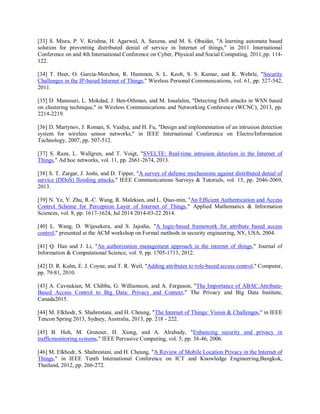 [33] S. Misra, P. V. Krishna, H. Agarwal, A. Saxena, and M. S. Obaidat, "A learning automata based
solution for preventing distributed denial of service in Internet of things," in 2011 International
Conference on and 4th International Conference on Cyber, Physical and Social Computing, 2011,pp. 114-
122.
[34] T. Heer, O. Garcia-Morchon, R. Hummen, S. L. Keoh, S. S. Kumar, and K. Wehrle, "Security
Challenges in the IP-based Internet of Things," Wireless Personal Communications, vol. 61, pp. 527-542,
2011.
[35] D. Mansouri, L. Mokdad, J. Ben-Othman, and M. Ioualalen, "Detecting DoS attacks in WSN based
on clustering technique," in Wireless Communications and Networking Conference (WCNC), 2013, pp.
2214-2219.
[36] D. Martynov, J. Roman, S. Vaidya, and H. Fu, "Design and implementation of an intrusion detection
system for wireless sensor networks," in IEEE International Conference on Electro/Information
Technology, 2007, pp. 507-512.
[37] S. Raza, L. Wallgren, and T. Voigt, "SVELTE: Real-time intrusion detection in the Internet of
Things," Ad hoc networks, vol. 11, pp. 2661-2674, 2013.
[38] S. T. Zargar, J. Joshi, and D. Tipper, "A survey of defense mechanisms against distributed denial of
service (DDoS) flooding attacks," IEEE Communications Surveys & Tutorials, vol. 15, pp. 2046-2069,
2013.
[39] N. Ye, Y. Zhu, R.-C. Wang, R. Malekian, and L. Qiao-min, "An Efficient Authentication and Access
Control Scheme for Perception Layer of Internet of Things," Applied Mathematics & Information
Sciences, vol. 8, pp. 1617-1624, Jul 2014 2014-03-22 2014.
[40] L. Wang, D. Wijesekera, and S. Jajodia, "A logic-based framework for attribute based access
control," presented at the ACM workshop on Formal methods in security engineering, NY, USA, 2004.
[41] Q. Han and J. Li, "An authorization management approach in the internet of things," Journal of
Information & Computational Science, vol. 9, pp. 1705-1713, 2012.
[42] D. R. Kuhn, E. J. Coyne, and T. R. Weil, "Adding attributes to role-based access control," Computer,
pp. 79-81, 2010.
[43] A. Cavoukian, M. Chibba, G. Williamson, and A. Ferguson, "The Importance of ABAC:Attribute-
Based Access Control to Big Data: Privacy and Context," The Privacy and Big Data Institute,
Canada2015.
[44] M. Elkhodr, S. Shahrestani, and H. Cheung, "The Internet of Things: Vision & Challenges," in IEEE
Tencon Spring 2013, Sydney, Australia, 2013, pp. 218 - 222.
[45] B. Hoh, M. Gruteser, H. Xiong, and A. Alrabady, "Enhancing security and privacy in
trafficmonitoring systems," IEEE Pervasive Computing, vol. 5, pp. 38-46, 2006.
[46] M. Elkhodr, S. Shahrestani, and H. Cheung, "A Review of Mobile Location Privacy in the Internet of
Things," in IEEE Tenth International Conference on ICT and Knowledge Engineering,Bangkok,
Thailand, 2012, pp. 266-272.
 