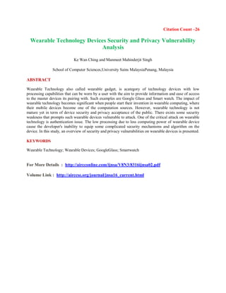 Citation Count –26
Wearable Technology Devices Security and Privacy Vulnerability
Analysis
Ke Wan Ching and Manmeet Mahinderjit Singh
School of Computer Sciences,University Sains MalaysiaPenang, Malaysia
ABSTRACT
Wearable Technology also called wearable gadget, is acategory of technology devices with low
processing capabilities that can be worn by a user with the aim to provide information and ease of access
to the master devices its pairing with. Such examples are Google Glass and Smart watch. The impact of
wearable technology becomes significant when people start their invention in wearable computing, where
their mobile devices become one of the computation sources. However, wearable technology is not
mature yet in term of device security and privacy acceptance of the public. There exists some security
weakness that prompts such wearable devices vulnerable to attack. One of the critical attack on wearable
technology is authentication issue. The low processing due to less computing power of wearable device
cause the developer's inability to equip some complicated security mechanisms and algorithm on the
device. In this study, an overview of security and privacy vulnerabilities on wearable devices is presented.
KEYWORDS
Wearable Technology; Wearable Devices; GoogleGlass; Smartwatch
For More Details : http://aircconline.com/ijnsa/V8N3/8316ijnsa02.pdf
Volume Link : http://airccse.org/journal/jnsa16_current.html
 