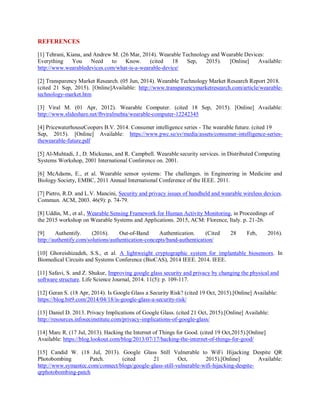 REFERENCES
[1] Tehrani, Kiana, and Andrew M. (26 Mar, 2014). Wearable Technology and Wearable Devices:
Everything You Need to Know. (cited 18 Sep, 2015). [Online] Available:
http://www.wearabledevices.com/what-is-a-wearable-device/
[2] Transparency Market Research. (05 Jun, 2014). Wearable Technology Market Research Report 2018.
(cited 21 Sep, 2015). [Online]Available: http://www.transparencymarketresearch.com/article/wearable-
technology-market.htm
[3] Viral M. (01 Apr, 2012). Wearable Computer. (cited 18 Sep, 2015). [Online] Available:
http://www.slideshare.net/fbviralmehta/wearable-computer-12242345
[4] PricewaterhouseCoopers B.V. 2014. Consumer intelligence series - The wearable future. (cited 19
Sep, 2015). [Online] Available: https://www.pwc.se/sv/media/assets/consumer-intelligence-series-
thewearable-future.pdf
[5] Al-Muhtadi, J., D. Mickunas, and R. Campbell. Wearable security services. in Distributed Computing
Systems Workshop, 2001 International Conference on. 2001.
[6] McAdams, E., et al. Wearable sensor systems: The challenges. in Engineering in Medicine and
Biology Society, EMBC, 2011 Annual International Conference of the IEEE. 2011.
[7] Pietro, R.D. and L.V. Mancini, Security and privacy issues of handheld and wearable wireless devices.
Commun. ACM, 2003. 46(9): p. 74-79.
[8] Uddin, M., et al., Wearable Sensing Framework for Human Activity Monitoring, in Proceedings of
the 2015 workshop on Wearable Systems and Applications. 2015, ACM: Florence, Italy. p. 21-26.
[9] Authentify. (2016). Out-of-Band Authentication. (Cited 28 Feb, 2016).
http://authentify.com/solutions/authentication-concepts/band-authentication/
[10] Ghoreishizadeh, S.S., et al. A lightweight cryptographic system for implantable biosensors. In
Biomedical Circuits and Systems Conference (BioCAS), 2014 IEEE. 2014. IEEE.
[11] Safavi, S. and Z. Shukur, Improving google glass security and privacy by changing the physical and
software structure. Life Science Journal, 2014. 11(5): p. 109-117.
[12] Geran S. (18 Apr, 2014). Is Google Glass a Security Risk? (cited 19 Oct, 2015).[Online] Available:
https://blog.bit9.com/2014/04/18/is-google-glass-a-security-risk/
[13] Daniel D. 2013. Privacy Implications of Google Glass. (cited 21 Oct, 2015).[Online] Available:
http://resources.infosecinstitute.com/privacy-implications-of-google-glass/
[14] Marc R. (17 Jul, 2013). Hacking the Internet of Things for Good. (cited 19 Oct,2015).[Online]
Available: https://blog.lookout.com/blog/2013/07/17/hacking-the-internet-of-things-for-good/
[15] Candid W. (18 Jul, 2013). Google Glass Still Vulnerable to WiFi Hijacking Despite QR
Photobombing Patch. (cited 21 Oct, 2015).[Online] Available:
http://www.symantec.com/connect/blogs/google-glass-still-vulnerable-wifi-hijacking-despite-
qrphotobombing-patch
 