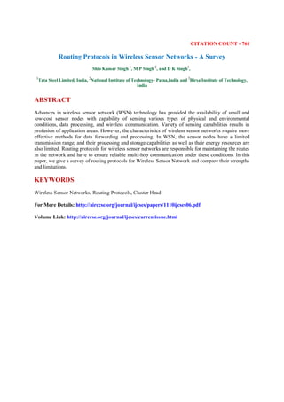 CITATION COUNT - 761
Routing Protocols in Wireless Sensor Networks - A Survey
Shio Kumar Singh 1
, M P Singh 2
, and D K Singh3
,
1
Tata Steel Limited, India, 2
National Institute of Technology- Patna,India and 3
Birsa Institute of Technology,
India
ABSTRACT
Advances in wireless sensor network (WSN) technology has provided the availability of small and
low-cost sensor nodes with capability of sensing various types of physical and environmental
conditions, data processing, and wireless communication. Variety of sensing capabilities results in
profusion of application areas. However, the characteristics of wireless sensor networks require more
effective methods for data forwarding and processing. In WSN, the sensor nodes have a limited
transmission range, and their processing and storage capabilities as well as their energy resources are
also limited. Routing protocols for wireless sensor networks are responsible for maintaining the routes
in the network and have to ensure reliable multi-hop communication under these conditions. In this
paper, we give a survey of routing protocols for Wireless Sensor Network and compare their strengths
and limitations.
KEYWORDS
Wireless Sensor Networks, Routing Protocols, Cluster Head
For More Details: http://airccse.org/journal/ijcses/papers/1110ijcses06.pdf
Volume Link: http://airccse.org/journal/ijcses/currentissue.html
 