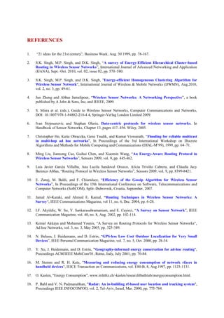 REFERENCES
1. “21 ideas for the 21st century”, Business Week, Aug. 30 1999, pp. 78-167.
2. S.K. Singh, M.P. Singh, and D.K. Singh, “A survey of Energy-Efficient Hierarchical Cluster-based
Routing in Wireless Sensor Networks”, International Journal of Advanced Networking and Application
(IJANA), Sept.–Oct. 2010, vol. 02, issue 02, pp. 570–580.
3. S.K. Singh, M.P. Singh, and D.K. Singh, "Energy-efficient Homogeneous Clustering Algorithm for
Wireless Sensor Network", International Journal of Wireless & Mobile Networks (IJWMN), Aug.2010,
vol. 2, no. 3, pp. 49-61.
4. Jun Zheng and Abbas Jamalipour, “Wireless Sensor Networks: A Networking Perspective”, a book
published by A John & Sons, Inc, and IEEEE, 2009.
5. S. Misra et al. (eds.), Guide to Wireless Sensor Networks, Computer Communications and Networks,
DOI: 10.1007/978-1-84882-218-4 4, Springer-Verlag London Limited 2009.
6. Ivan Stojmenovic and Stephan Olariu. Data-centric protocols for wireless sensor networks. In
Handbook of Sensor Networks, Chapter 13, pages 417–456. Wiley, 2005.
7. Christopher Ho, Katia Obraczka, Gene Tsudik, and Kumar Viswanath, “Flooding for reliable multicast
in multi-hop ad hoc networks”, In Proceedings of the 3rd International Workshop on Discrete
Algorithms and Methods for Mobile Computing and Communications (DIAL-M’99), 1999, pp. 64–71.
8. Ming Liu, Jiannong Cao, Guihai Chen, and Xiaomin Wang, “An Energy-Aware Routing Protocol in
Wireless Sensor Networks”, Sensors 2009, vol. 9, pp. 445-462.
9. Luis Javier García Villalba, Ana Lucila Sandoval Orozco, Alicia Triviño Cabrera, and Cláudia Jacy
Barenco Abbas, “Routing Protocol in Wireless Sensor Networks”, Sensors 2009, vol. 9, pp. 8399-8421.
10. E. Zanaj, M. Baldi, and F. Chiaraluce, “Efficiency of the Gossip Algorithm for Wireless Sensor
Networks”, In Proceedings of the 15th International Conference on Software, Telecommunications and
Computer Networks (SoftCOM), Split–Dubrovnik, Croatia, September, 2007.
11. Jamal Al-Karaki, and Ahmed E. Kamal, “Routing Techniques in Wireless Sensor Networks: A
Survey“, IEEE Communications Magazine, vol 11, no. 6, Dec. 2004, pp. 6-28.
12. I.F. Akyildiz, W. Su, Y. Sankarasubramaniam, and E. Cayirci, “A Survey on Sensor Network”, IEEE
Communication Magazine, vol. 40, no. 8, Aug. 2002, pp. 102-114.
13. Kemal Akkaya and Mohamed Younis, “A Survey on Routing Protocols for Wireless Sensor Networks”,
Ad hoc Networks, vol. 3, no. 3, May 2005, pp. 325-349.
14. N. Bulusu, J. Heidemann, and D. Estrin, “GPS-less Low Cost Outdoor Localization for Very Small
Devices”, IEEE Personal Communication Magazine, vol. 7, no. 5, Oct. 2000, pp. 28-34.
15. Y. Xu, J. Heidemann, and D. Estrin, "Geography-informed energy conservation for ad-hoc routing",
Proceedings ACM/IEEE MobiCom'01, Rome, Italy, July 2001, pp. 70-84.
16. M. Stemm and R. H. Katz, "Measuring and reducing energy consumption of network rfaces in
handheld devices", IEICE Transaction on Communications, vol. E80-B, 8, Aug.1997, pp. 1125-1131.
17. O. Kasten, "Energy Consumption", www.infethz.ch/-kasten/researchlbathtub/energyconsumption.html.
18. P. Bahl and V. N. Padmanabhan, "Radar: An in-building rf-based user location and tracking system",
Proceedings IEEE INFOCOM'OO, vol. 2, Tel-Aviv, Israel, Mar. 2000, pp. 775-784.
 