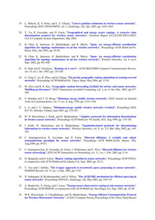 19. L. Doherty, K. S. Pister, and L. E. Ghaoui, "Convex position estimation in wireless sensor networks",
Proceedings IEEE INFOCOM'OI, vol. 3, Anchorage, AK, Apr. 2001, pp. 1655-1663.
20. Y. Yu, R. Govindan, and D. Estrin, "Geographical and energy aware routing: A recursive data
dissemination protocol for wireless sensor networks", Technical Report UCLA/CSD-TR-01-0023,
UCLA Computer Science Department, May 2001.
21. B. Chen, K. Jamieson, H. Balakrishnan, and R. Morris, "Span: An energy-efficient coordination
algorithm for topology maintenance in ad hoc wireless networks", Proceedings ACM MobiCom'01,
Rome, Italy, July 2001, pp. 85-96.
22. B. Chen, K. Jamieson, H. Balakrishnan, and R. Morris, "Span: An energy-efficient coordination
algorithm for topology maintenance in ad hoc wireless networks", Wireless Networks, vol. 8, no.5,
Sept. 2002, pp. 481-494.
23. B. Nath and D. Niculescu, "Routing on a curve", ACM SIGCOMM Computer Communication Review,
vol. 33, no.1, Jan. 2003, pp. 155-160.
24. G. Xing, C. Lu, R. Pless, and Q. Huang, "On greedy geographic routing algorithms in sensing-covered
networks", Proceedings ACM MobiHoc'04, Tokyo, Japan, May 2004, pp. 31-42.
25. M. Zorzi and R. R. Rao, "Geographic random forwarding (GeRaF) for ad hoc and sensor networks:
Mutlihop performance", IEEE Transactions on mobile Computing, vol. 2, no. 4, Oct.-Dec. 2003, pp.337-
348.
26. V. Rodoplu and T. H. Meng, "Minimum energy mobile wireless networks", IEEE Journal on Selected
Areas in Communications, vol. 17, no. 8, Aug. 1999, pp. 1333-1344.
27. L. Li and J. Y. Halpern, "Minimum-energy mobile wireless networks revisited", Proceedings IEEE
ICC’01, Helsinki, Finland, June 2001, pp. 278-283.
28. W. R. Heinzelman, J. Kulik, and H. Balakrishnan, "Adaptive protocols for information dissemination
in wireless sensor networks", Proceedings ACM MobiCom '99, Seattle, WA, Aug.1999, pp. 174-185.
29. J. Kulik, W. Heinzelman, and H. Balakrishnan, "Negotiation-based protocols for disseminating
information in wireless sensor networks", Wireless Networks, vol. 8, no. 2/3, Mar.-May 2002, pp. 169-
185.
30. C. Intanagonwiwat, R. Govindan, and D. Estrin, "Directed diffusion: A scalable and robust
communication paradigm for sensor networks", Proceedings ACM MobiCom'00, Boston, MA,
Aug.2000, pp. 56-67.
31. C. Intanagonwiwat, R. Govindan, D. Estrin, J. Heidemann, and F. Silva, "Directed diffusion for wireless
sensor networking", IEEE/ACM Transactions on Networking, vol. 11., no. 1, Feb. 2003, pp. 2-16.
32. D. Braginsky and D. Estrin, "Rumor routing algorithm in sensor networks", Proceedings ACM WSNA,
in conjunction with ACM MobiCom'02,Atlanta, GA, Sept. 2002, pp. 22-31.
33. Y. Yao and J. Gehrke, "The Cougar approach to in-network query processing in sensor networks",
SGIMOD Record, vol. 31, no. 3, Sept. 2002, pp. 9-18.
34. N. Sadagopan, B. Krishnamachari, and A. Helmy, "The ACQUIRE mechanism for efficient querying in
sensor networks", Proceedings SNPA'03, Anchorage, AK, May 2003, pp. 149-155.
35. A. Boukerche, X. Cheng, and J. Linus, "Energy-aware data-centric routing in microsensor networks",
Proceedings ACM MSWiM, in conjunction with ACM MobiCom, San Diego, CA, Sept. 2003, pp. 42-49.
36. W.R. Heinzelman, A. Chandrakasan, and H. Balakrishnan, “Energy-efficient Communication Protocol
for Wireless Microsensor Networks”, in IEEE Computer Society Proceedings of the Thirty Third Hawaii
 