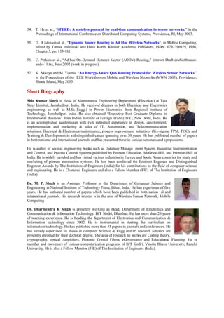 54. T. He et al., “SPEED: A stateless protocol for real-time communication in sensor networks,” in the
Proceedings of International Conference on Distributed Computing Systems, Providence, RI, May 2003.
55. D. B Johnson et al., “Dynamic Source Routing in Ad Hoc Wireless Networks”, in Mobile Computing,
edited by Tomas Imielinski and Hank Korth, Kluwer Academic Publishers, ISBN: 0792396979, 1996,
Chapter 5, pp. 153-181.
56. C. Perkins et al., “Ad hoc On-Demand Distance Vector (AODV) Routing,” Internet Draft draftietfmanet-
aodv-11.txt, June 2002 (work in progress).
57. K. Akkaya and M. Younis, “An Energy-Aware QoS Routing Protocol for Wireless Sensor Networks,”
in the Proceedings of the IEEE Workshop on Mobile and Wireless Networks (MWN 2003), Providence,
Rhode Island, May 2003.
Short Biography
Shio Kumar Singh is Head of Maintenance Engineering Department (Electrical) at Tata
Steel Limited, Jamshedpur, India. He received degrees in both Electrical and Electronics
engineering, as well as M.Sc.(Engg.) in Power Electronics from Regional Institute of
Technology, Jamshedpur, India. He also obtained “Executive Post Graduate Diploma in
International Business” from Indian Institute of Foreign Trade (IIFT), New Delhi, India. He
is an accomplished academician with rich industrial experience in design, development,
implementation and marketing & sales of IT, Automation, and Telecommunication
solutions, Electrical & Electronics maintenance, process improvement initiatives (Six-sigma, TPM, TOC), and
Training & Development in a distinguished career spanning over 30 years. He has published number of papers
in both national and international journals and has presented these in various seminars and symposiums.
He is author of several engineering books such as Database Manage ment System, Industrial Instrumentation
and Control, and Process Control Systems published by Pearson Education, McGraw-Hill, and Prentice-Hall of
India. He is widely traveled and has visited various industries in Europe and South Asian countries for study and
marketing of process automation systems. He has been conferred the Eminent Engineer and Distinguished
Engineer Awards by The Institution of Engineers (India) for his contributions to the field of computer science
and engineering. He is a Chartered Engineers and also a Fellow Member (FIE) of The Institution of Engineers
(India).
Dr. M. P. Singh is an Assistant Professor in the Department of Computer Science and
Engineering at National Institute of Technology Patna, Bihar, India. He has experience of five
years. He has authored number of papers which have been published in both nation al and
international journals. His research interest is in the area of Wireless Sensor Network, Mobile
Computing
Dr. Dharmendra K Singh is presently working as Head, Department of Electronics and
Communication & Information Technology, BIT Sindri, Dhanbad. He has more than 20 years
of teaching experience. He is heading the department of Electronics and Communication &
Information technology since 2002. He is instrumental in starting the curriculum on
information technology. He has published more than 35 papers in journals and conferences. He
has already supervised 01 thesis in computer Science & Engg and 05 research scholars are
presently enrolled for their doctoral degree. The area of research he works are Coding theory,
cryptography, optical Amplifiers, Photonic Crystal Fibers, eGovernance and Educational Planning. He is
member and conveners of various computerization programs of BIT Sindri, Vinoba Bhave University, Ranchi
University. He is also a Fellow Member (FIE) of The Institution of Engineers (India).
 