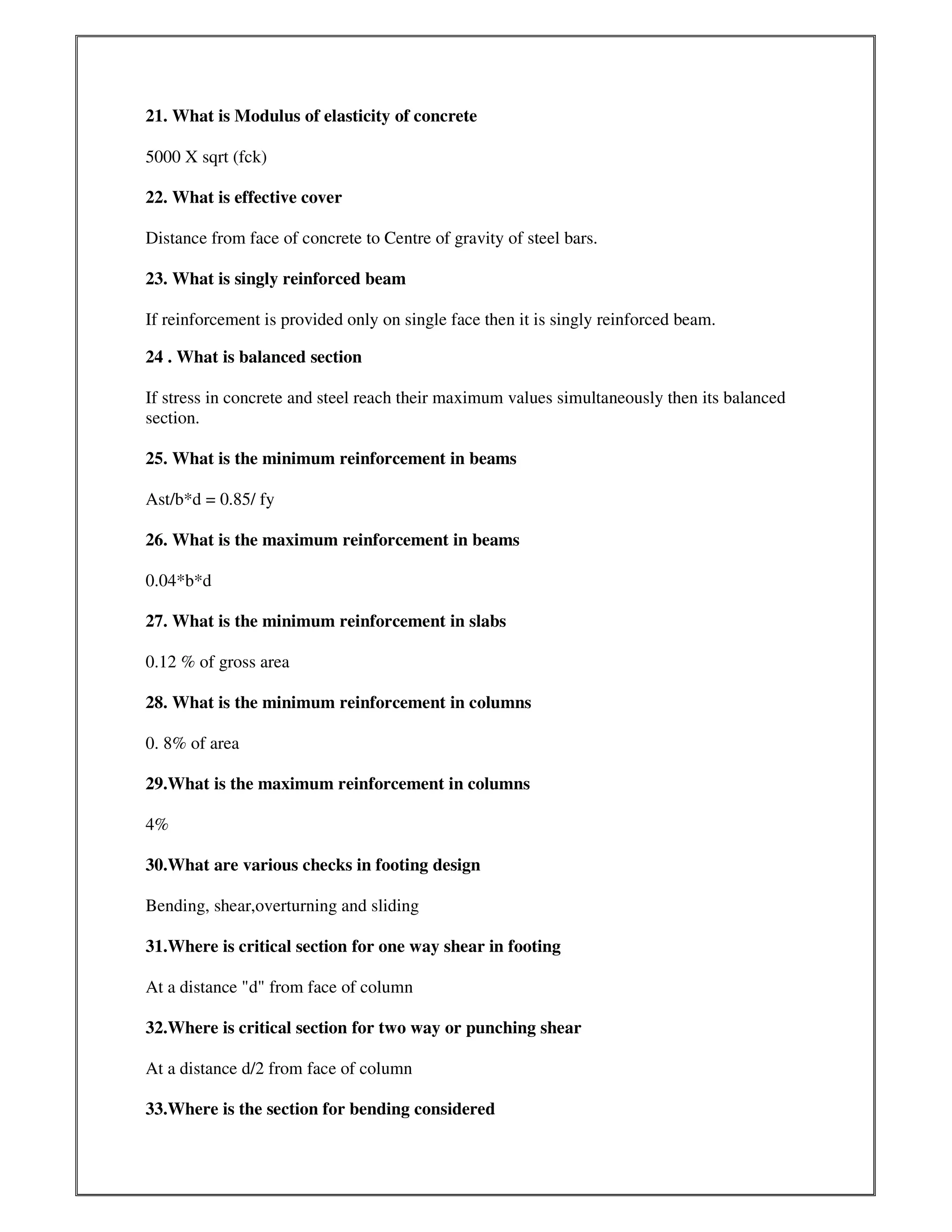 21. What is Modulus of elasticity of concrete
5000 X sqrt (fck)
22. What is effective cover
Distance from face of concrete to Centre of gravity of steel bars.
23. What is singly reinforced beam
If reinforcement is provided only on single face then it is singly reinforced beam.
24 . What is balanced section
If stress in concrete and steel reach their maximum values simultaneously then its balanced
section.
25. What is the minimum reinforcement in beams
Ast/b*d = 0.85/ fy
26. What is the maximum reinforcement in beams
0.04*b*d
27. What is the minimum reinforcement in slabs
0.12 % of gross area
28. What is the minimum reinforcement in columns
0. 8% of area
29.What is the maximum reinforcement in columns
4%
30.What are various checks in footing design
Bending, shear,overturning and sliding
31.Where is critical section for one way shear in footing
At a distance "d" from face of column
32.Where is critical section for two way or punching shear
At a distance d/2 from face of column
33.Where is the section for bending considered
 