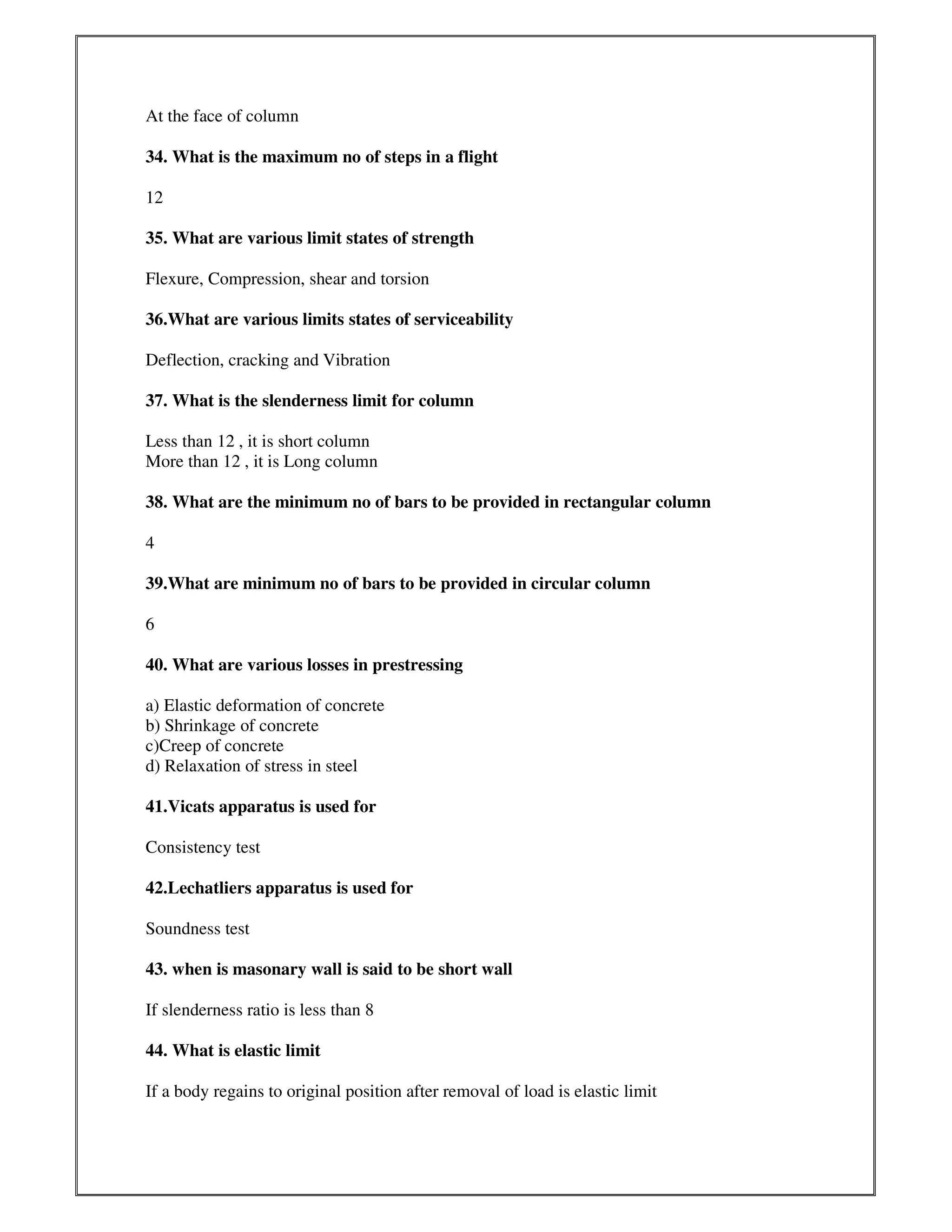 At the face of column
34. What is the maximum no of steps in a flight
12
35. What are various limit states of strength
Flexure, Compression, shear and torsion
36.What are various limits states of serviceability
Deflection, cracking and Vibration
37. What is the slenderness limit for column
Less than 12 , it is short column
More than 12 , it is Long column
38. What are the minimum no of bars to be provided in rectangular column
4
39.What are minimum no of bars to be provided in circular column
6
40. What are various losses in prestressing
a) Elastic deformation of concrete
b) Shrinkage of concrete
c)Creep of concrete
d) Relaxation of stress in steel
41.Vicats apparatus is used for
Consistency test
42.Lechatliers apparatus is used for
Soundness test
43. when is masonary wall is said to be short wall
If slenderness ratio is less than 8
44. What is elastic limit
If a body regains to original position after removal of load is elastic limit
 