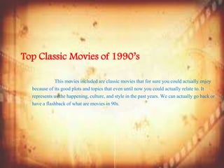 Top Classic Movies of 1990’s
This movies included are classic movies that for sure you could actually enjoy
because of its good plots and topics that even until now you could actually relate to. It
represents us the happening, culture, and style in the past years. We can actually go back or
have a flashback of what are movies in 90s.
 