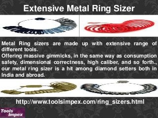 Extensive Metal Ring Sizer
http://www.toolsimpex.com/ring_sizers.html
Metal Ring sizers are made up with extensive range of
different tools.
Offering massive gimmicks, in the same way as consumption
safety, dimensional correctness, high caliber, and so forth.,
our metal ring sizer is a hit among diamond setters both in
India and abroad.
 
