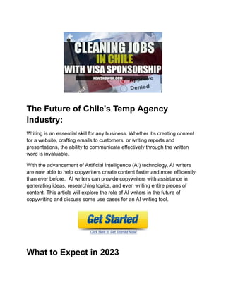 The Future of Chile's Temp Agency
Industry:
Writing is an essential skill for any business. Whether its creating content
for a website, crafting emails to customers, or writing reports and
presentations, the ability to communicate effectively through the written
word is invaluable.
With the advancement of Artificial Intelligence (AI) technology, AI writers
are now able to help copywriters create content faster and more efficiently
than ever before. AI writers can provide copywriters with assistance in
generating ideas, researching topics, and even writing entire pieces of
content. This article will explore the role of AI writers in the future of
copywriting and discuss some use cases for an AI writing tool.
What to Expect in 2023
 