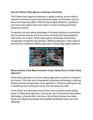 How the Chilean Temp Agency Landscape is Evolving
The Chilean temp agency landscape is rapidly evolving, as the nation's
economy continues to grow and businesses seek out innovative ways to
recruit and retain top talent. With the rise of digital platforms, employers
now have more options than ever when it comes to finding and hiring
temporary workers.
Companies are also taking advantage of AI-based solutions to streamline
the recruitment process and ensure they are finding the right people for
their needs. As a result, Chile's temp agency landscape is becoming
increasingly competitive and dynamic, offering employers a wide range of
services from traditional staffing agencies to cutting-edge digital solutions.
What are Some of the Most Innovative Trends Taking Place in Chile's Temp
Agencies?
Chile's temp agencies are on the cutting edge when it comes to innovation
and trends. From the use of AI-powered recruitment technology to offering
flexible working arrangements, temp agencies in Chile are leading the way
in redefining how businesses source and hire temporary staff.
In this article, we will explore some of the most innovative trends taking
place in Chile's temp agencies, such as the use of AI-powered recruitment
technology, virtual job fairs, and more. We will also discuss how these
trends are helping businesses find qualified candidates faster and more
efficiently.
 