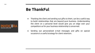 Be ThankFul
● Thanking the client and sending out gifts to them, can be a useful way
to build relationships that are beyond pure business. Understanding
the client on a personal level would give you an edge over your
competitors as far your business relationship is concerned.
● Sending out personalized e-mail messages and gifts on special
occasions is a useful strategy for client retention.
 