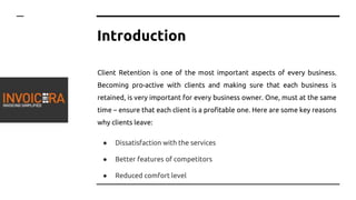 Introduction
Client Retention is one of the most important aspects of every business.
Becoming pro-active with clients and making sure that each business is
retained, is very important for every business owner. One, must at the same
time – ensure that each client is a profitable one. Here are some key reasons
why clients leave:
● Dissatisfaction with the services
● Better features of competitors
● Reduced comfort level
 