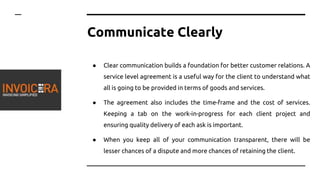 Communicate Clearly
● Clear communication builds a foundation for better customer relations. A
service level agreement is a useful way for the client to understand what
all is going to be provided in terms of goods and services.
● The agreement also includes the time-frame and the cost of services.
Keeping a tab on the work-in-progress for each client project and
ensuring quality delivery of each ask is important.
● When you keep all of your communication transparent, there will be
lesser chances of a dispute and more chances of retaining the client.
 
