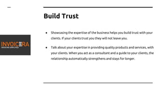 Build Trust
● Showcasing the expertise of the business helps you build trust with your
clients. If your clients trust you they will not leave you.
● Talk about your expertise in providing quality products and services, with
your clients. When you act as a consultant and a guide to your clients, the
relationship automatically strengthens and stays for longer.
 