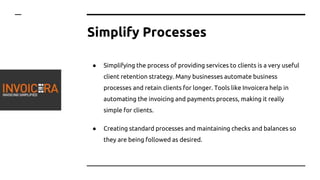 Simplify Processes
● Simplifying the process of providing services to clients is a very useful
client retention strategy. Many businesses automate business
processes and retain clients for longer. Tools like Invoicera help in
automating the invoicing and payments process, making it really
simple for clients.
● Creating standard processes and maintaining checks and balances so
they are being followed as desired.
 
