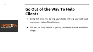 Go Out of the Way To Help
Clients
● Going that extra mile to help your clients, will help you build great
one-on-one relationships with them.
● This can be really helpful in getting the clients to stick around for
longer.
 