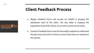 Client Feedback Process
● Regular feedback forms and surveys are helpful in gauging the
satisfaction level of the client. This also helps in mapping the
expectation level of the clients, vis-a-vis the current service levels.
● Customer feedback forms must be thoroughly analysed to understand
the pain areas and work on them to ensure that these are resolved at
the earliest.
 