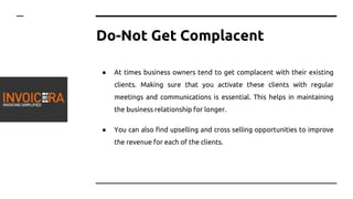 Do-Not Get Complacent
● At times business owners tend to get complacent with their existing
clients. Making sure that you activate these clients with regular
meetings and communications is essential. This helps in maintaining
the business relationship for longer.
● You can also find upselling and cross selling opportunities to improve
the revenue for each of the clients.
 