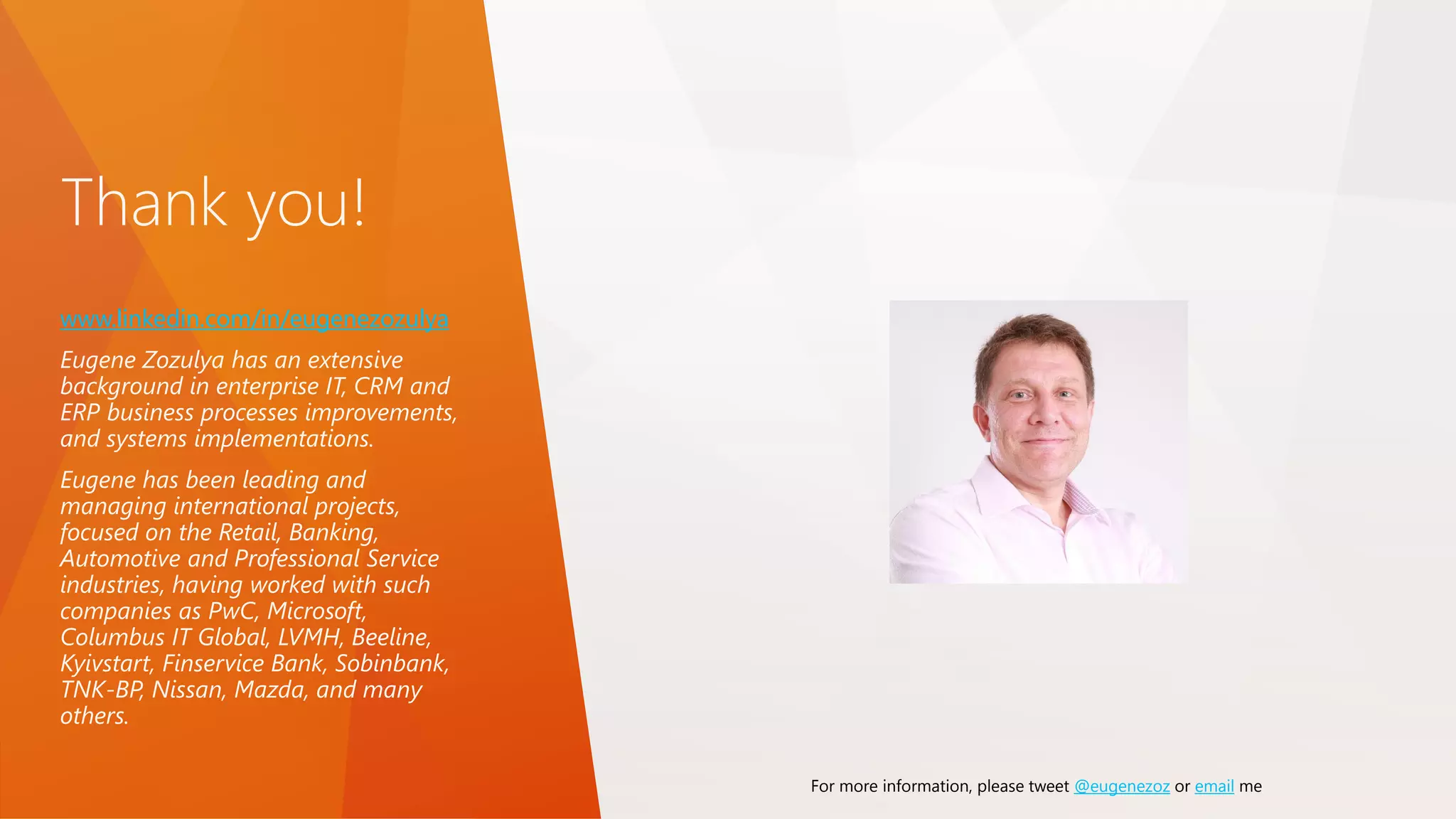 Thank you!
www.linkedin.com/in/eugenezozulya
Eugene Zozulya has an extensive
background in enterprise IT, CRM and
ERP business processes improvements,
and systems implementations.
Eugene has been leading and
managing international projects,
focused on the Retail, Banking,
Automotive and Professional Service
industries, having worked with such
companies as PwC, Microsoft,
Columbus IT Global, LVMH, Beeline,
Kyivstart, Finservice Bank, Sobinbank,
TNK-BP, Nissan, Mazda, and many
others.
For more information, please tweet @eugenezoz or email me
 