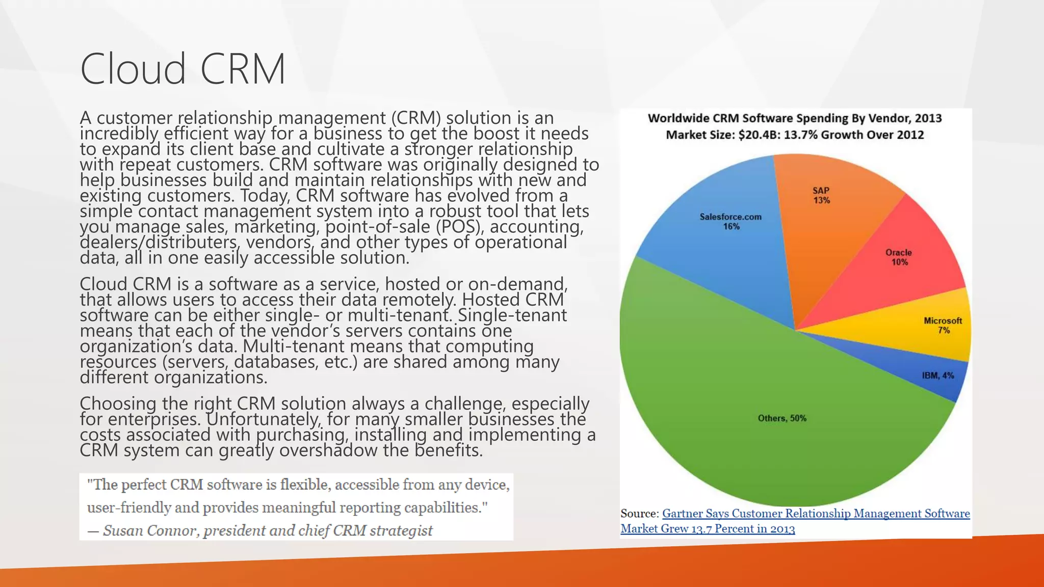 A customer relationship management (CRM) solution is an
incredibly efficient way for a business to get the boost it needs
to expand its client base and cultivate a stronger relationship
with repeat customers. CRM software was originally designed to
help businesses build and maintain relationships with new and
existing customers. Today, CRM software has evolved from a
simple contact management system into a robust tool that lets
you manage sales, marketing, point-of-sale (POS), accounting,
dealers/distributers, vendors, and other types of operational
data, all in one easily accessible solution.
Cloud CRM is a software as a service, hosted or on-demand,
that allows users to access their data remotely. Hosted CRM
software can be either single- or multi-tenant. Single-tenant
means that each of the vendor’s servers contains one
organization’s data. Multi-tenant means that computing
resources (servers, databases, etc.) are shared among many
different organizations.
Choosing the right CRM solution always a challenge, especially
for enterprises. Unfortunately, for many smaller businesses the
costs associated with purchasing, installing and implementing a
CRM system can greatly overshadow the benefits.
Cloud CRM
 