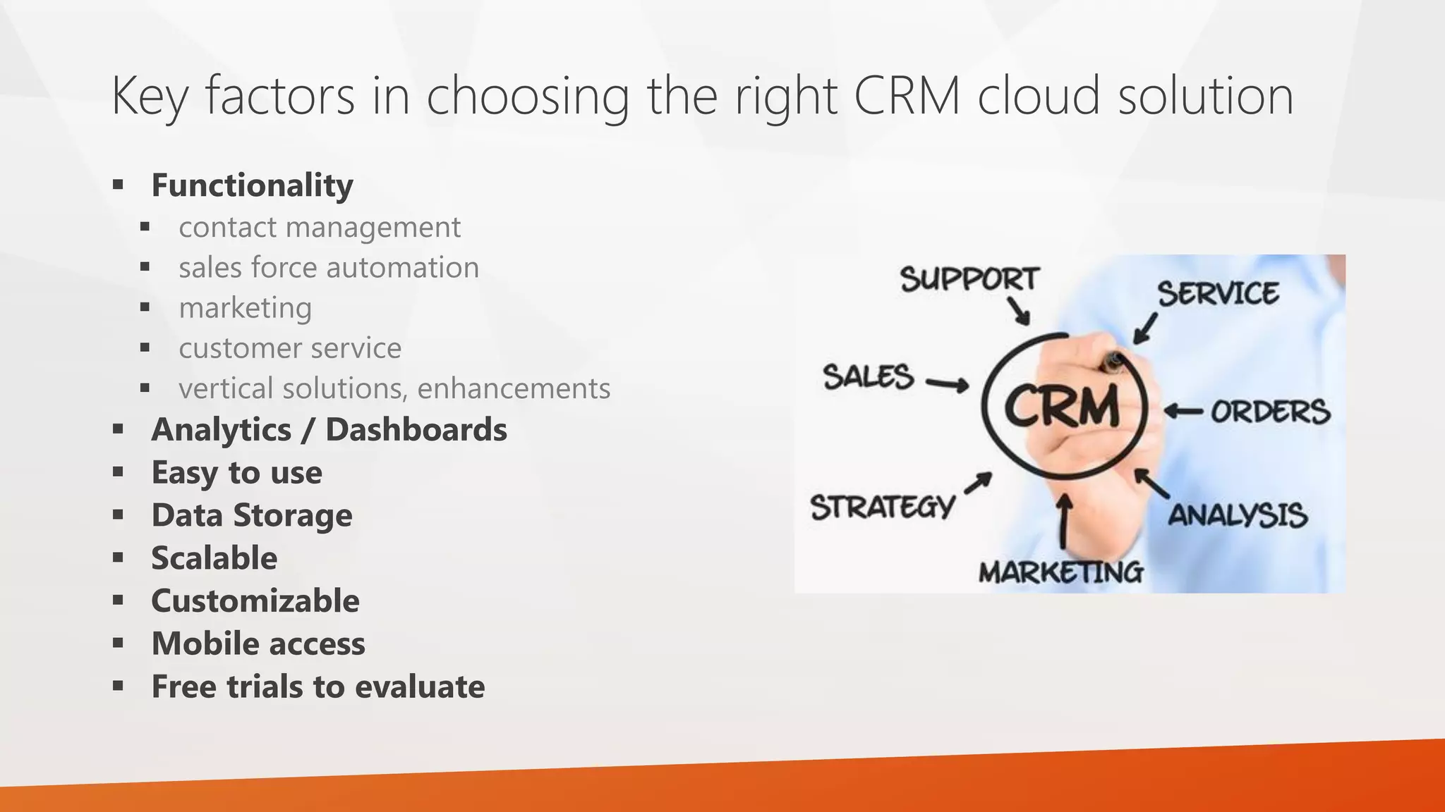  Functionality
 contact management
 sales force automation
 marketing
 customer service
 vertical solutions, enhancements
 Analytics / Dashboards
 Easy to use
 Data Storage
 Scalable
 Customizable
 Mobile access
 Free trials to evaluate
Key factors in choosing the right CRM cloud solution
 