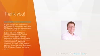 Thank you!
www.linkedin.com/in/eugenezozulya
Eugene Zozulya has an extensive
background in enterprise IT, CRM and
ERP business processes improvements,
and systems implementations.
Eugene has been leading and
managing international projects,
focused on the Retail, Banking,
Automotive and Professional Service
industries, having worked with such
companies as PwC, Microsoft,
Columbus IT Global, LVMH, Beeline,
Kyivstart, Finservice Bank, Sobinbank,
TNK-BP, Nissan, Mazda, and many
others.
For more information, please tweet @eugenezoz or email me
 