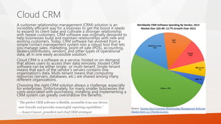 A customer relationship management (CRM) solution is an
incredibly efficient way for a business to get the boost it needs
to expand its client base and cultivate a stronger relationship
with repeat customers. CRM software was originally designed to
help businesses build and maintain relationships with new and
existing customers. Today, CRM software has evolved from a
simple contact management system into a robust tool that lets
you manage sales, marketing, point-of-sale (POS), accounting,
dealers/distributers, vendors, and other types of operational
data, all in one easily accessible solution.
Cloud CRM is a software as a service, hosted or on-demand,
that allows users to access their data remotely. Hosted CRM
software can be either single- or multi-tenant. Single-tenant
means that each of the vendor’s servers contains one
organization’s data. Multi-tenant means that computing
resources (servers, databases, etc.) are shared among many
different organizations.
Choosing the right CRM solution always a challenge, especially
for enterprises. Unfortunately, for many smaller businesses the
costs associated with purchasing, installing and implementing a
CRM system can greatly overshadow the benefits.
Cloud CRM
 