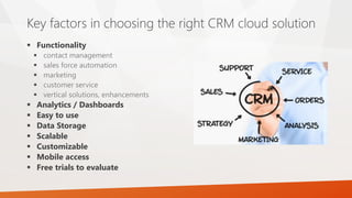  Functionality
 contact management
 sales force automation
 marketing
 customer service
 vertical solutions, enhancements
 Analytics / Dashboards
 Easy to use
 Data Storage
 Scalable
 Customizable
 Mobile access
 Free trials to evaluate
Key factors in choosing the right CRM cloud solution
 