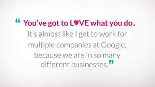 “ You’ve got to L♥VE what you do.
because we are in so many
different businesses.”
It’s almost like I get to work for 
multiple companies at Google,
 