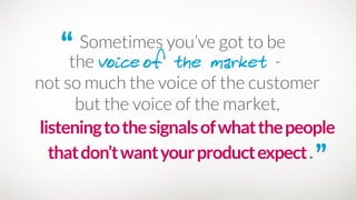 “ Sometimes you’ve got to be 
the voiceof the market -
listeningtothesignalsofwhatthepeople
thatdon’twantyourproductexpect.”
not so much the voice of the customer 
but the voice of the market,
 