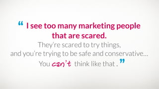 “ I see too many marketing people
that are scared.
They’re scared to try things, 
and you’re trying to be safe and conservative…
You can’t think like that . ”
 