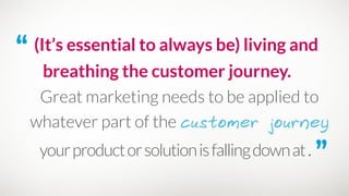 “ (It’s essential to always be) living and
breathing the customer journey.
Great marketing needs to be applied to
whatever part of the customer journey
yourproductorsolutionisfallingdownat. ”
 