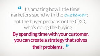 “ It’s amazing how little time
marketers spend with the customer;
Byspendingtimewithyourcustomer,
youcancreateastrategythatsolves
theirproblems. ”
not the buyer perhaps or the CXO, 
who’s doing the buying…
 