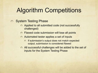 Algorithm Competitions
System Testing Phase
Applied to all submitted code (not successfully
challenged)
Flawed code submission will lose all points
Automated tester applies a set of inputs
if submissions output does not match expected
output, submission is considered flawed
All successful challenges will be added to the set of
inputs for the System Testing Phase
 