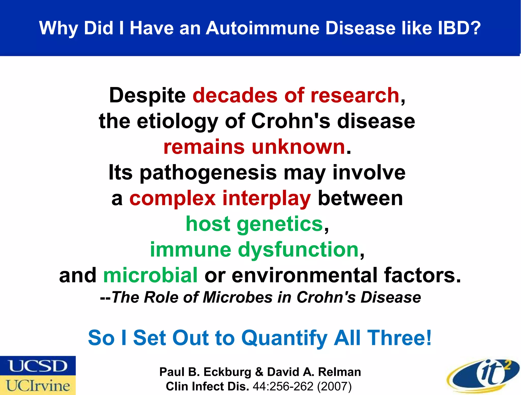 Why Did I Have an Autoimmune Disease like IBD?


      Despite decades of research,
     the etiology of Crohn's disease
            remains unknown.
      Its pathogenesis may involve
      a complex interplay between
              host genetics,
           immune dysfunction,
  and microbial or environmental factors.
      --The Role of Microbes in Crohn's Disease

     So I Set Out to Quantify All Three!
             Paul B. Eckburg & David A. Relman
              Clin Infect Dis. 44:256-262 (2007) 
 