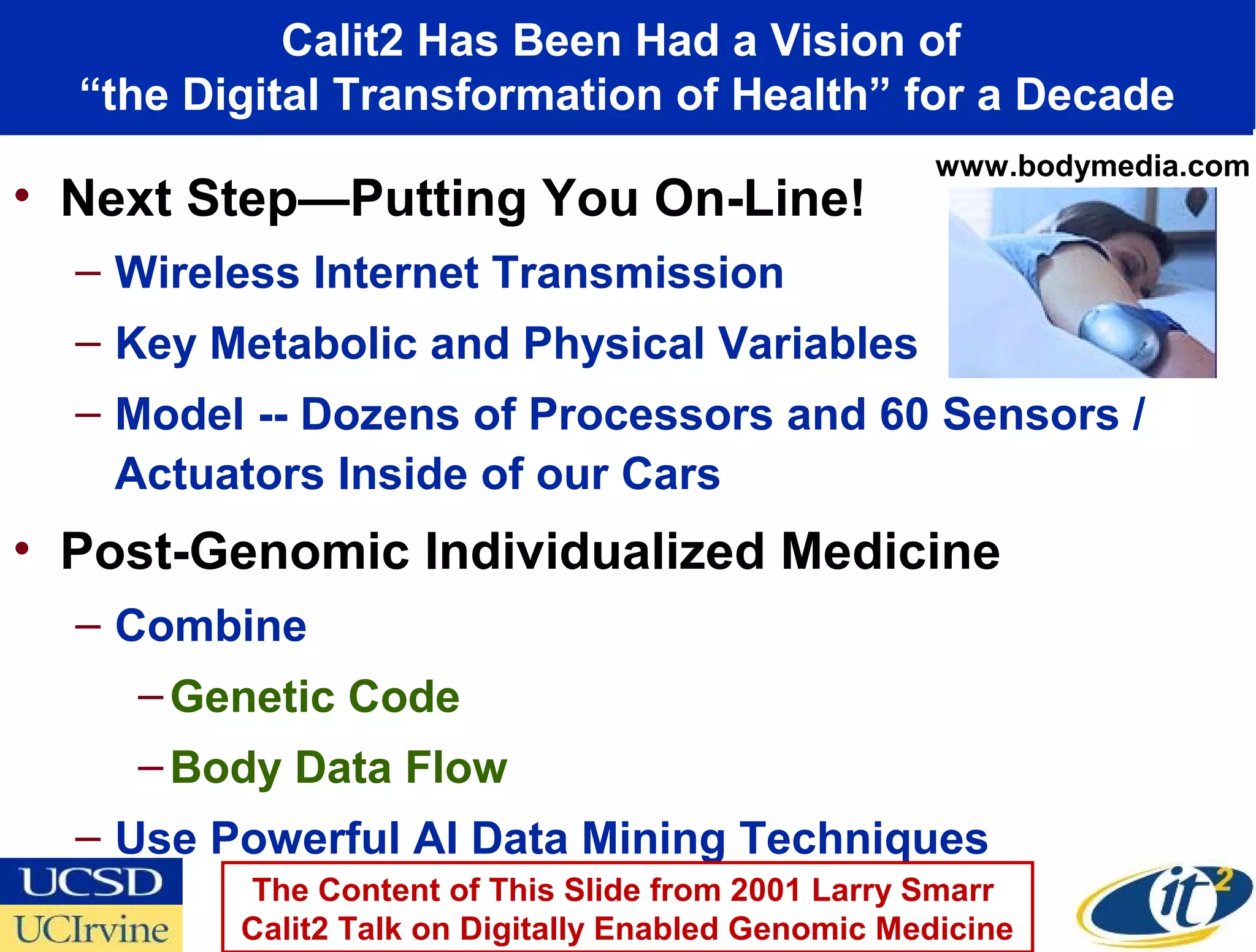 Calit2 Has Been Had a Vision of
  “the Digital Transformation of Health” for a Decade
                                                     www.bodymedia.com
• Next Step—Putting You On-Line!
  – Wireless Internet Transmission
  – Key Metabolic and Physical Variables
  – Model -- Dozens of Processors and 60 Sensors /
    Actuators Inside of our Cars
• Post-Genomic Individualized Medicine
  – Combine
    – Genetic Code
    – Body Data Flow
  – Use Powerful AI Data Mining Techniques
         The Content of This Slide from 2001 Larry Smarr
         Calit2 Talk on Digitally Enabled Genomic Medicine
 