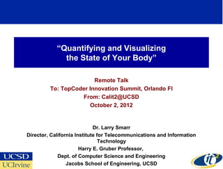 “Quantifying and Visualizing
              the State of Your Body”

                        Remote Talk
         To: TopCoder Innovation Summit, Orlando Fl
                   From: Calit2@UCSD
                      October 2, 2012


                             Dr. Larry Smarr
Director, California Institute for Telecommunications and Information
                                Technology
                       Harry E. Gruber Professor,
             Dept. of Computer Science and Engineering
                                                                        1
                 Jacobs School of Engineering, UCSD
 