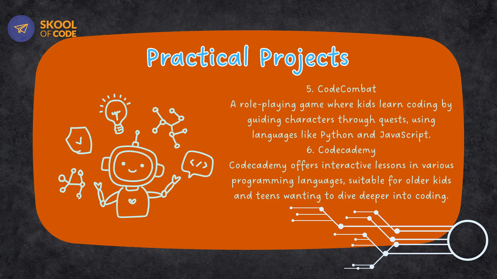 Practical Projects
Practical Projects
5. CodeCombat
A role-playing game where kids learn coding by
guiding characters through quests, using
languages like Python and JavaScript.
6. Codecademy
Codecademy offers interactive lessons in various
programming languages, suitable for older kids
and teens wanting to dive deeper into coding.
 