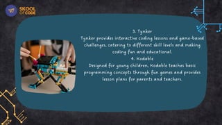 3. Tynker
Tynker provides interactive coding lessons and game-based
challenges, catering to different skill levels and making
coding fun and educational.
4. Kodable
Designed for young children, Kodable teaches basic
programming concepts through fun games and provides
lesson plans for parents and teachers.
 