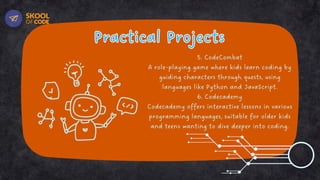 Practical Projects
Practical Projects
5. CodeCombat
A role-playing game where kids learn coding by
guiding characters through quests, using
languages like Python and JavaScript.
6. Codecademy
Codecademy offers interactive lessons in various
programming languages, suitable for older kids
and teens wanting to dive deeper into coding.
 