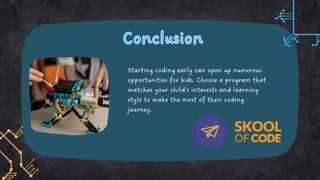 Conclusion
Conclusion
Starting coding early can open up numerous
opportunities for kids. Choose a program that
matches your child’s interests and learning
style to make the most of their coding
journey.
 