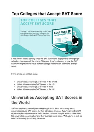 Top Colleges that Accept SAT Score
It has almost been a century since the SAT started and its popularity among high
schoolers has grown off the charts. This year, if you’re planning to give the SAT
exam you might already have a dream college on the vision board and a target
score.
In this article, we will talk about:
● Universities Accepting SAT Scores in the World
● Universities Accepting SAT Scores in the US
● Universities Accepting SAT Scores in India
● Universities Accepting SAT Scores in the UK
Universities Accepting SAT Scores in
the World
SAT is a key component of your college application. Most importantly, all top
universities require SAT scores for their admission process. If you’ve given the SAT
or you are planning to take the SAT it’s safe to assume that you want to know about
top universities accepting SAT and their average score range. Well, you’re in luck as
here’s a list telling you exactly the same!
 