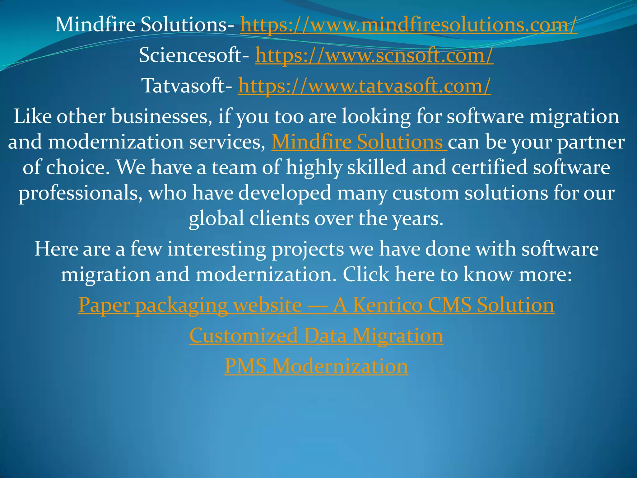Mindfire Solutions- https://www.mindfiresolutions.com/
Sciencesoft- https://www.scnsoft.com/
Tatvasoft- https://www.tatvasoft.com/
Like other businesses, if you too are looking for software migration
and modernization services, Mindfire Solutions can be your partner
of choice. We have a team of highly skilled and certified software
professionals, who have developed many custom solutions for our
global clients over the years.
Here are a few interesting projects we have done with software
migration and modernization. Click here to know more:
Paper packaging website — A Kentico CMS Solution
Customized Data Migration
PMS Modernization
 