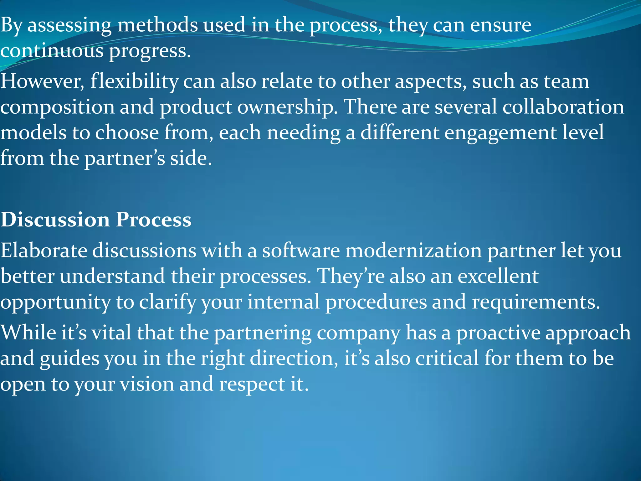 By assessing methods used in the process, they can ensure
continuous progress.
However, flexibility can also relate to other aspects, such as team
composition and product ownership. There are several collaboration
models to choose from, each needing a different engagement level
from the partner’s side.
Discussion Process
Elaborate discussions with a software modernization partner let you
better understand their processes. They’re also an excellent
opportunity to clarify your internal procedures and requirements.
While it’s vital that the partnering company has a proactive approach
and guides you in the right direction, it’s also critical for them to be
open to your vision and respect it.
 