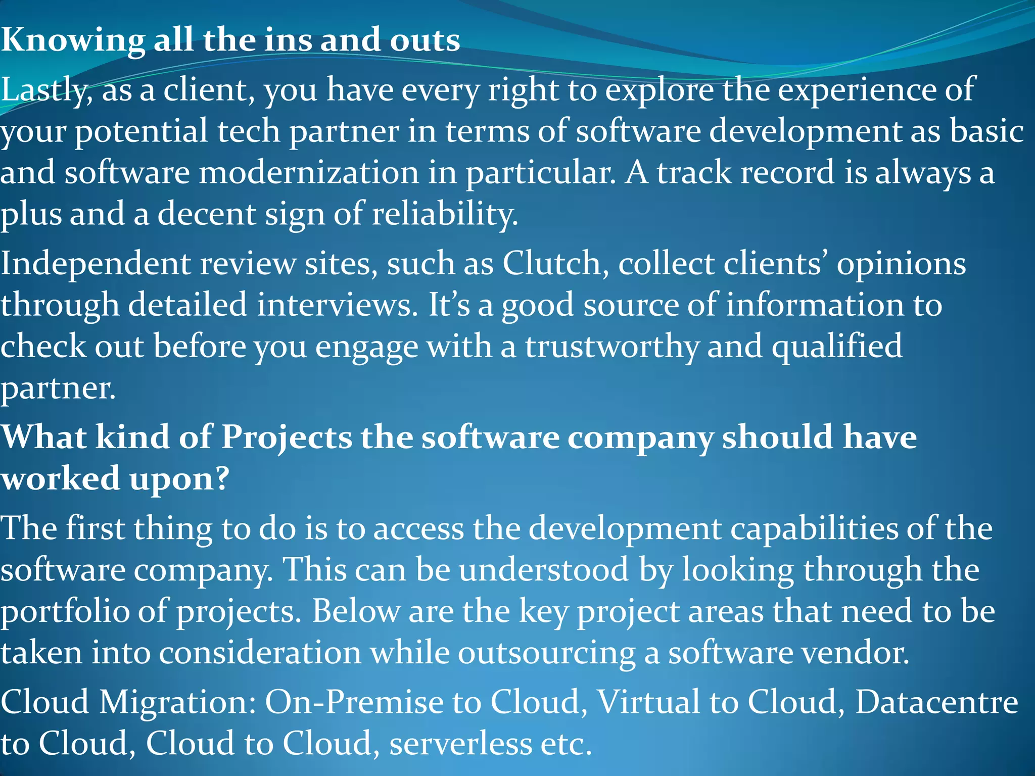 Knowing all the ins and outs
Lastly, as a client, you have every right to explore the experience of
your potential tech partner in terms of software development as basic
and software modernization in particular. A track record is always a
plus and a decent sign of reliability.
Independent review sites, such as Clutch, collect clients’ opinions
through detailed interviews. It’s a good source of information to
check out before you engage with a trustworthy and qualified
partner.
What kind of Projects the software company should have
worked upon?
The first thing to do is to access the development capabilities of the
software company. This can be understood by looking through the
portfolio of projects. Below are the key project areas that need to be
taken into consideration while outsourcing a software vendor.
Cloud Migration: On-Premise to Cloud, Virtual to Cloud, Datacentre
to Cloud, Cloud to Cloud, serverless etc.
 