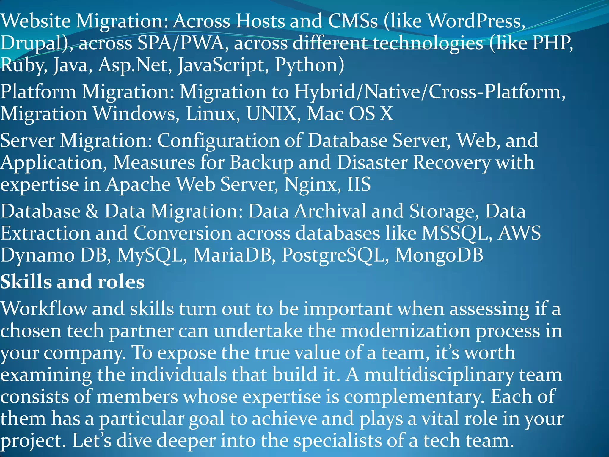 Website Migration: Across Hosts and CMSs (like WordPress,
Drupal), across SPA/PWA, across different technologies (like PHP,
Ruby, Java, Asp.Net, JavaScript, Python)
Platform Migration: Migration to Hybrid/Native/Cross-Platform,
Migration Windows, Linux, UNIX, Mac OS X
Server Migration: Configuration of Database Server, Web, and
Application, Measures for Backup and Disaster Recovery with
expertise in Apache Web Server, Nginx, IIS
Database & Data Migration: Data Archival and Storage, Data
Extraction and Conversion across databases like MSSQL, AWS
Dynamo DB, MySQL, MariaDB, PostgreSQL, MongoDB
Skills and roles
Workflow and skills turn out to be important when assessing if a
chosen tech partner can undertake the modernization process in
your company. To expose the true value of a team, it’s worth
examining the individuals that build it. A multidisciplinary team
consists of members whose expertise is complementary. Each of
them has a particular goal to achieve and plays a vital role in your
project. Let’s dive deeper into the specialists of a tech team.
 