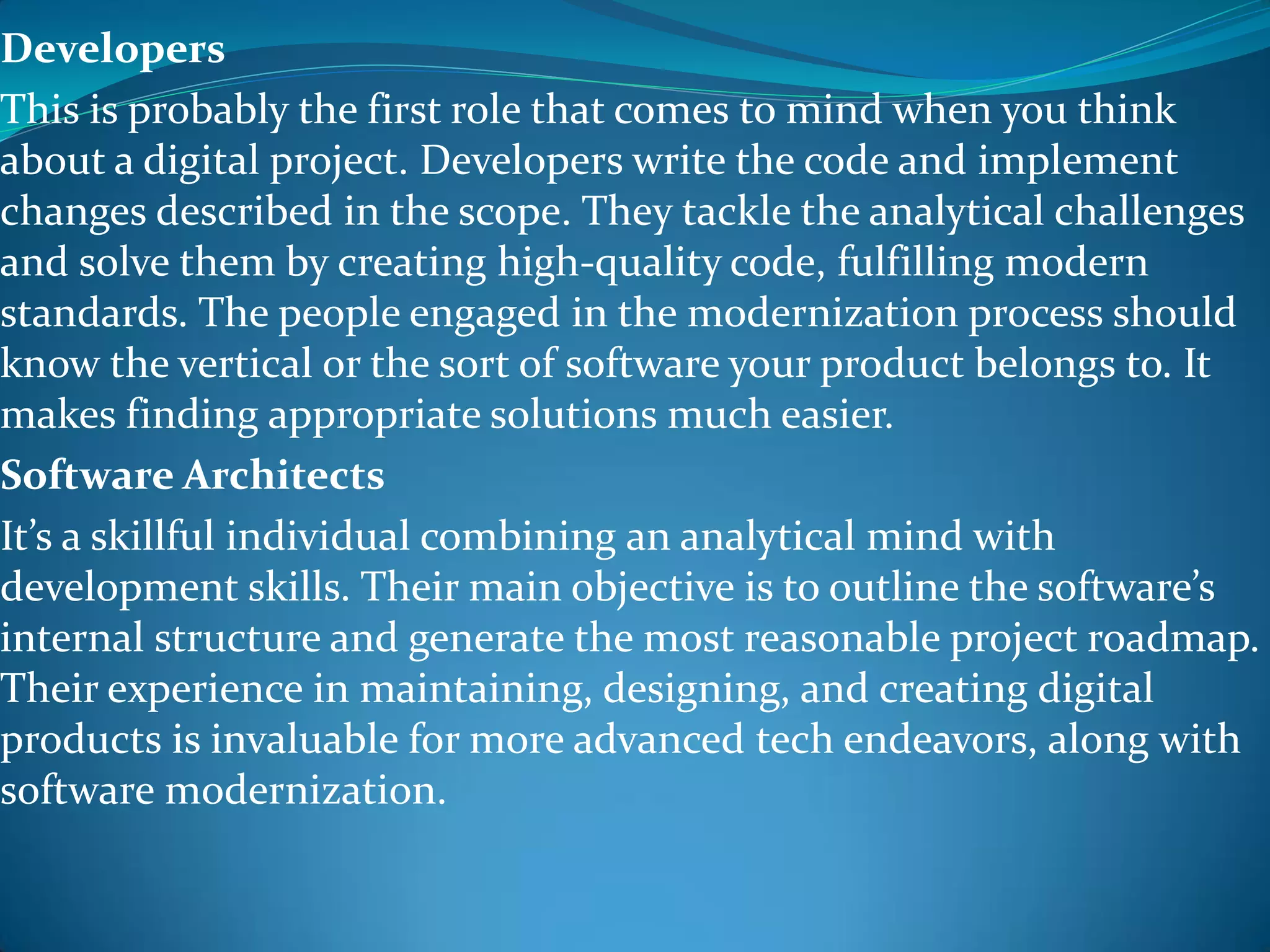 Developers
This is probably the first role that comes to mind when you think
about a digital project. Developers write the code and implement
changes described in the scope. They tackle the analytical challenges
and solve them by creating high-quality code, fulfilling modern
standards. The people engaged in the modernization process should
know the vertical or the sort of software your product belongs to. It
makes finding appropriate solutions much easier.
Software Architects
It’s a skillful individual combining an analytical mind with
development skills. Their main objective is to outline the software’s
internal structure and generate the most reasonable project roadmap.
Their experience in maintaining, designing, and creating digital
products is invaluable for more advanced tech endeavors, along with
software modernization.
 