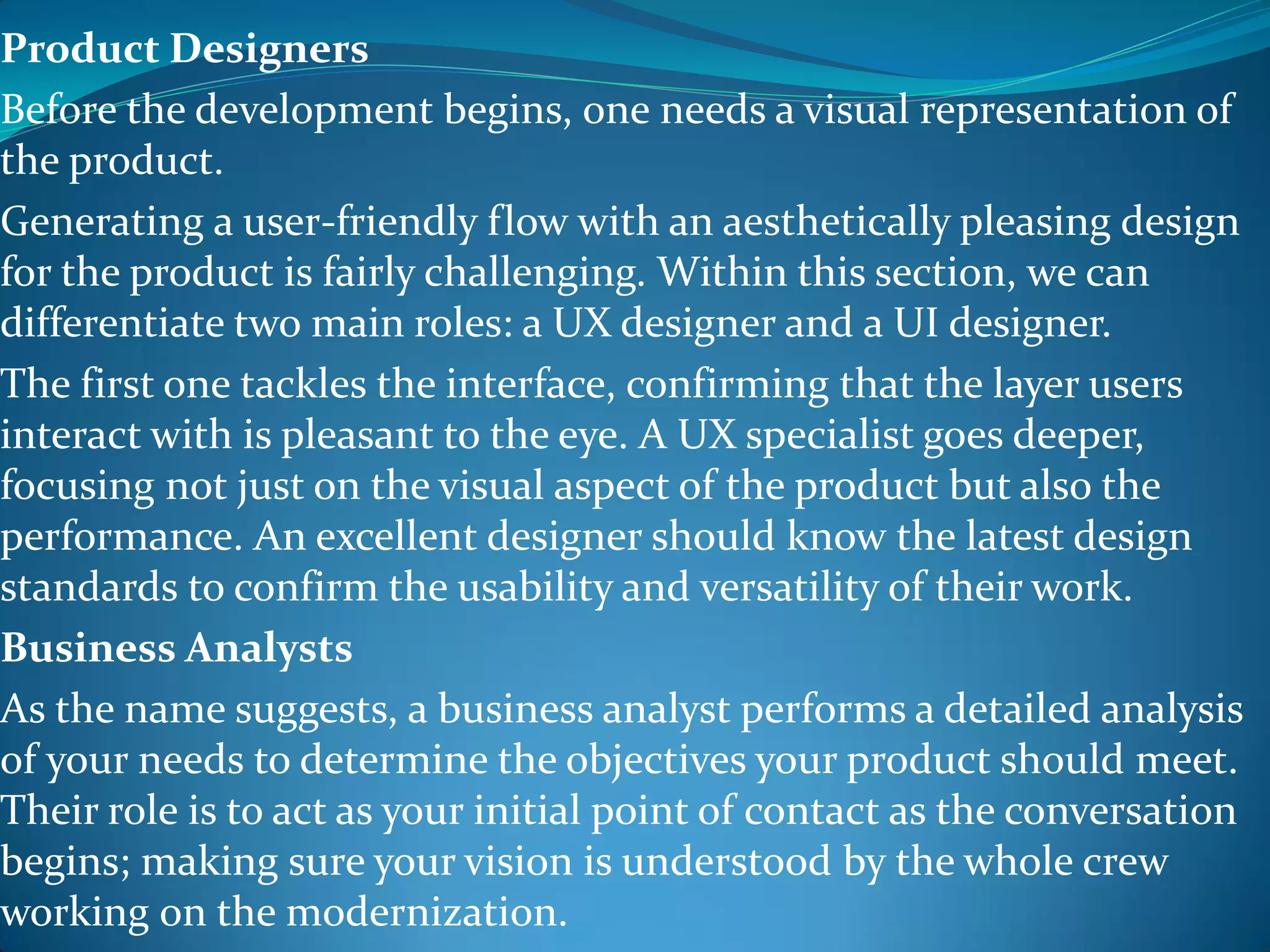 Product Designers
Before the development begins, one needs a visual representation of
the product.
Generating a user-friendly flow with an aesthetically pleasing design
for the product is fairly challenging. Within this section, we can
differentiate two main roles: a UX designer and a UI designer.
The first one tackles the interface, confirming that the layer users
interact with is pleasant to the eye. A UX specialist goes deeper,
focusing not just on the visual aspect of the product but also the
performance. An excellent designer should know the latest design
standards to confirm the usability and versatility of their work.
Business Analysts
As the name suggests, a business analyst performs a detailed analysis
of your needs to determine the objectives your product should meet.
Their role is to act as your initial point of contact as the conversation
begins; making sure your vision is understood by the whole crew
working on the modernization.
 